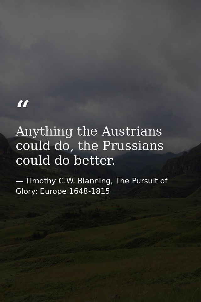 Anything the Austrians could do, the Prussians could do better. — Timothy C.W. Blanning, The Pursuit of Glory: Europe 1648-1815