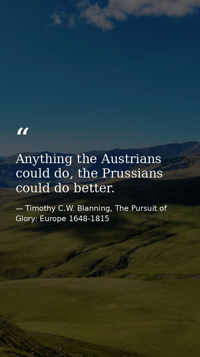 Anything the Austrians could do, the Prussians could do better. — Timothy C.W. Blanning, The Pursuit of Glory: Europe 1648-1815