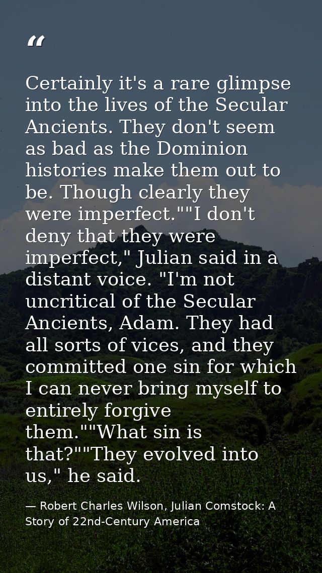 Certainly it's a rare glimpse into the lives of the Secular Ancients. They don't seem as bad as the Dominion histories m — Robert Charles Wilson, Julian Comstock: A Story of 22nd-Century America