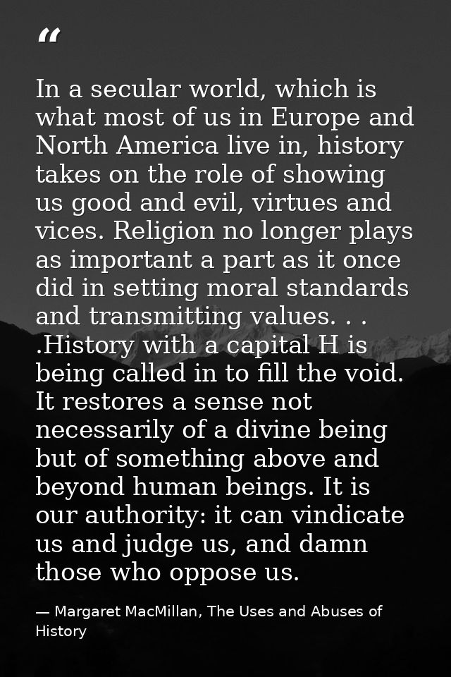 In a secular world, which is what most of us in Europe and North America live in, history takes on the role of showing u — Margaret MacMillan, The Uses and Abuses of History