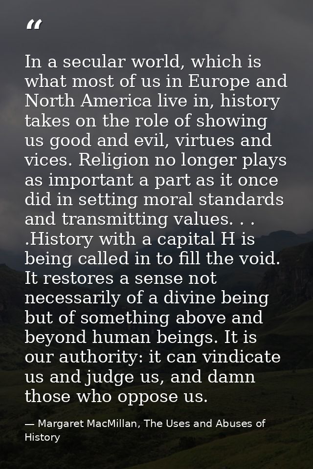 In a secular world, which is what most of us in Europe and North America live in, history takes on the role of showing u — Margaret MacMillan, The Uses and Abuses of History