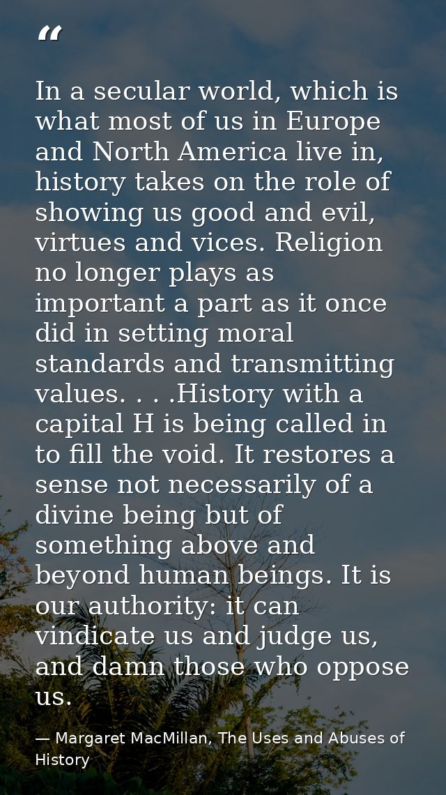 In a secular world, which is what most of us in Europe and North America live in, history takes on the role of showing u — Margaret MacMillan, The Uses and Abuses of History