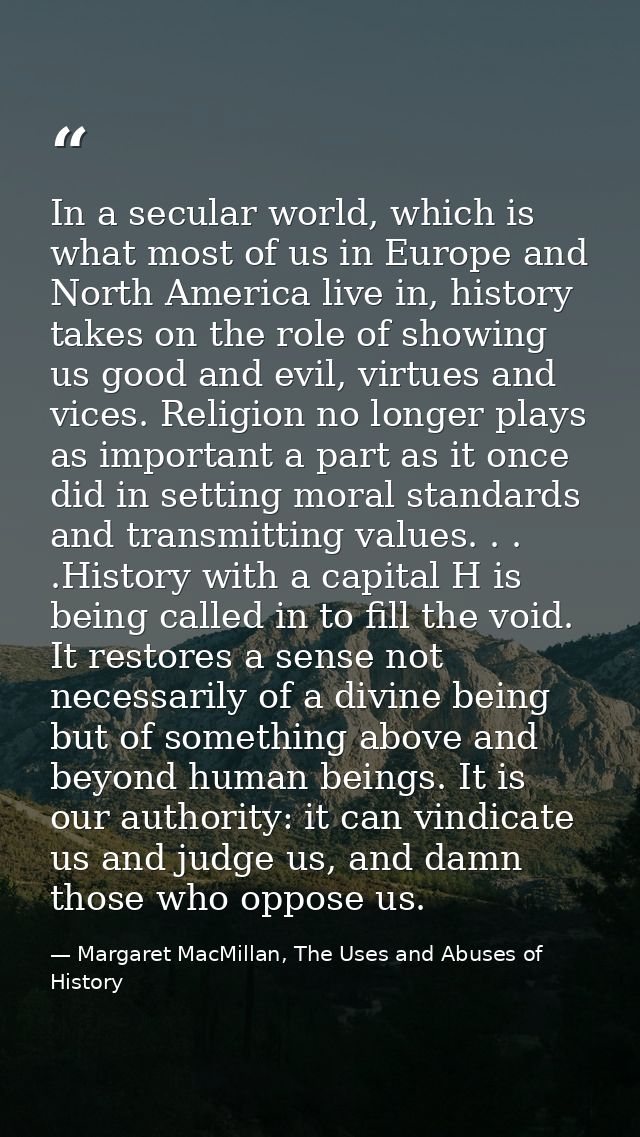 In a secular world, which is what most of us in Europe and North America live in, history takes on the role of showing u — Margaret MacMillan, The Uses and Abuses of History