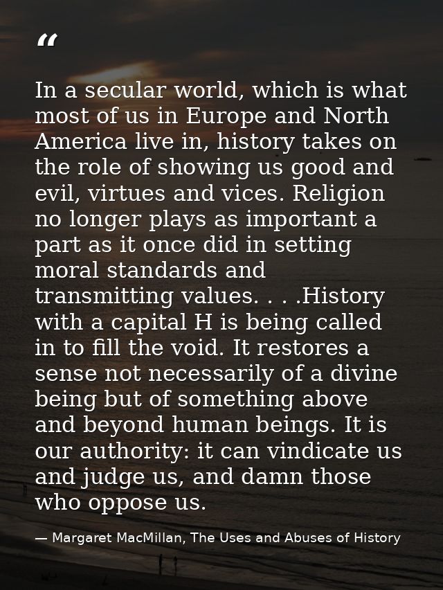 In a secular world, which is what most of us in Europe and North America live in, history takes on the role of showing u — Margaret MacMillan, The Uses and Abuses of History