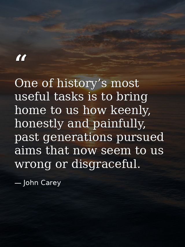 One of history’s most useful tasks is to bring home to us how keenly, honestly and painfully, past generations pursued a — John Carey