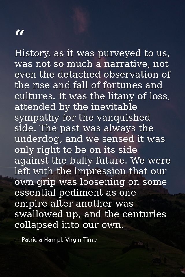 History, as it was purveyed to us, was not so much a narrative, not even the detached observation of the rise and fall o — Patricia Hampl, Virgin Time