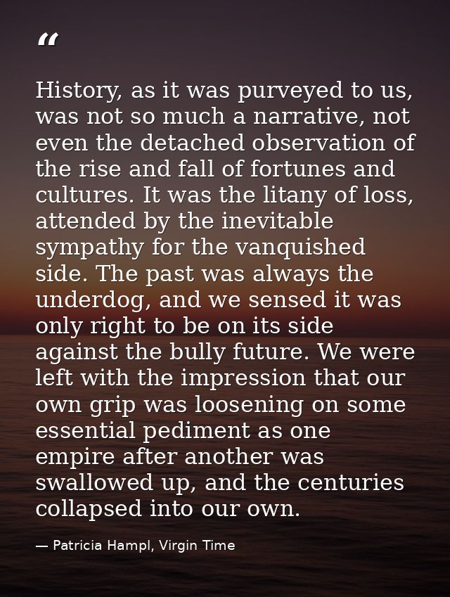 History, as it was purveyed to us, was not so much a narrative, not even the detached observation of the rise and fall o — Patricia Hampl, Virgin Time