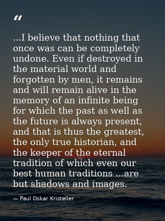 ...I believe that nothing that once was can be completely undone. Even if destroyed in the material world and forgotten  — Paul Oskar Kristeller