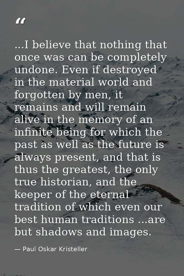 ...I believe that nothing that once was can be completely undone. Even if destroyed in the material world and forgotten  — Paul Oskar Kristeller