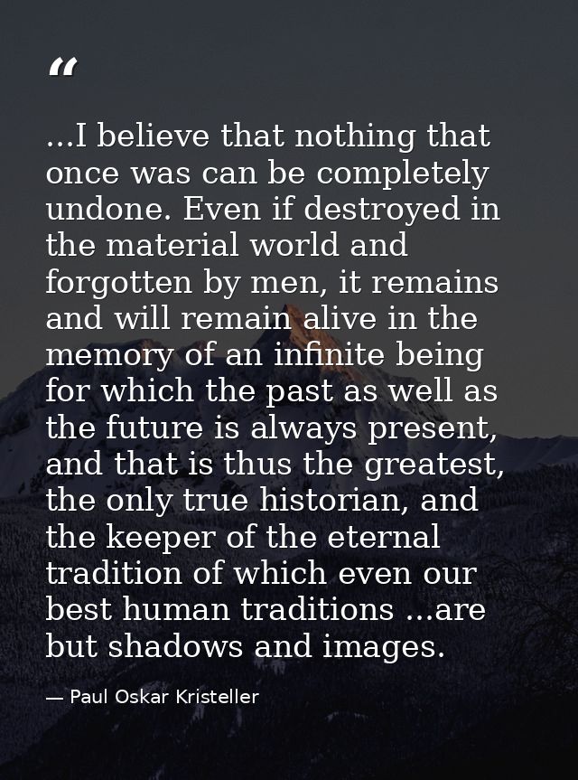 ...I believe that nothing that once was can be completely undone. Even if destroyed in the material world and forgotten  — Paul Oskar Kristeller