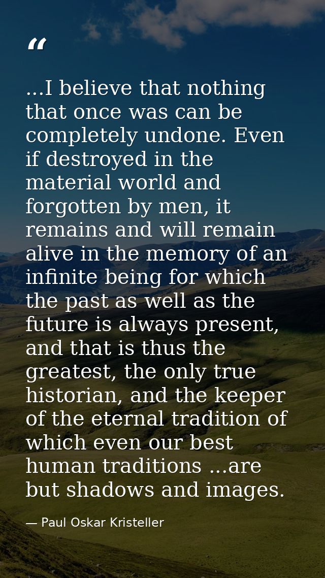 ...I believe that nothing that once was can be completely undone. Even if destroyed in the material world and forgotten  — Paul Oskar Kristeller