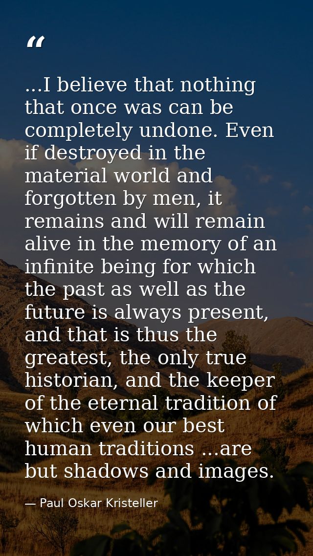 ...I believe that nothing that once was can be completely undone. Even if destroyed in the material world and forgotten  — Paul Oskar Kristeller