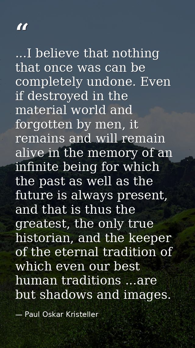 ...I believe that nothing that once was can be completely undone. Even if destroyed in the material world and forgotten  — Paul Oskar Kristeller
