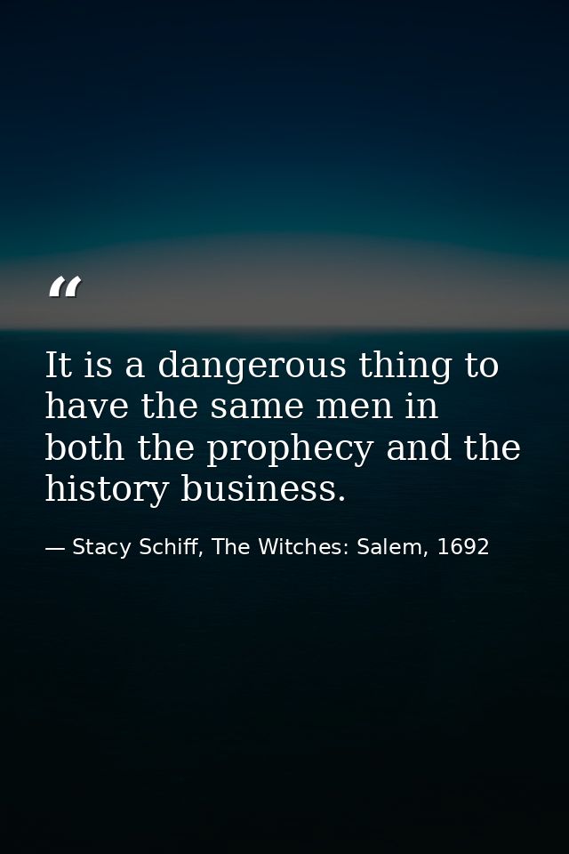 It is a dangerous thing to have the same men in both the prophecy and the history business. — Stacy Schiff, The Witches: Salem, 1692