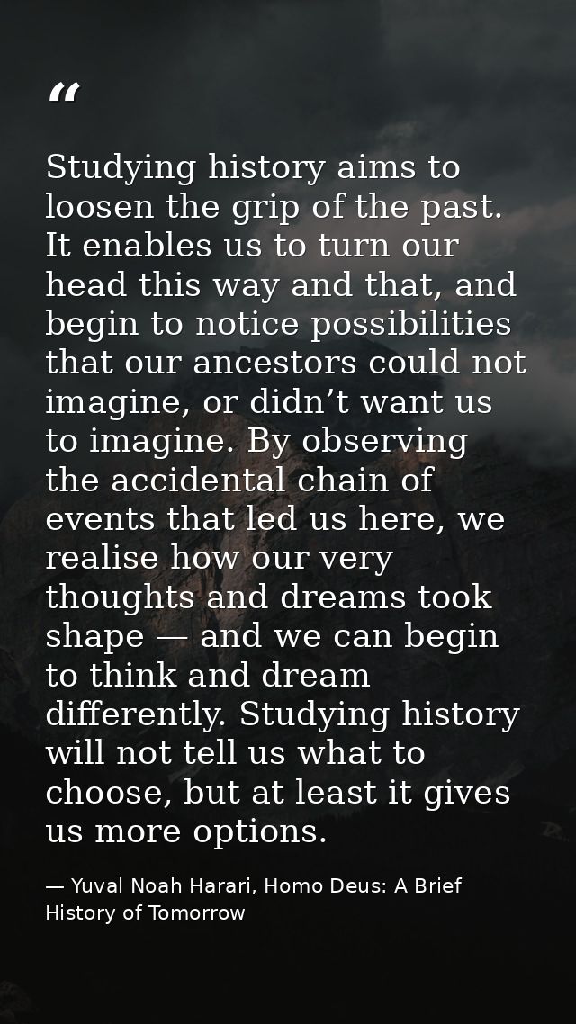 Studying history aims to loosen the grip of the past. It enables us to turn our head this way and that, and begin to not — Yuval Noah Harari, Homo Deus: A Brief History of Tomorrow