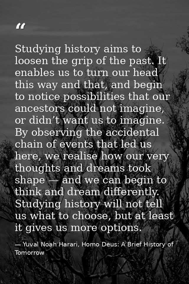 Studying history aims to loosen the grip of the past. It enables us to turn our head this way and that, and begin to not — Yuval Noah Harari, Homo Deus: A Brief History of Tomorrow