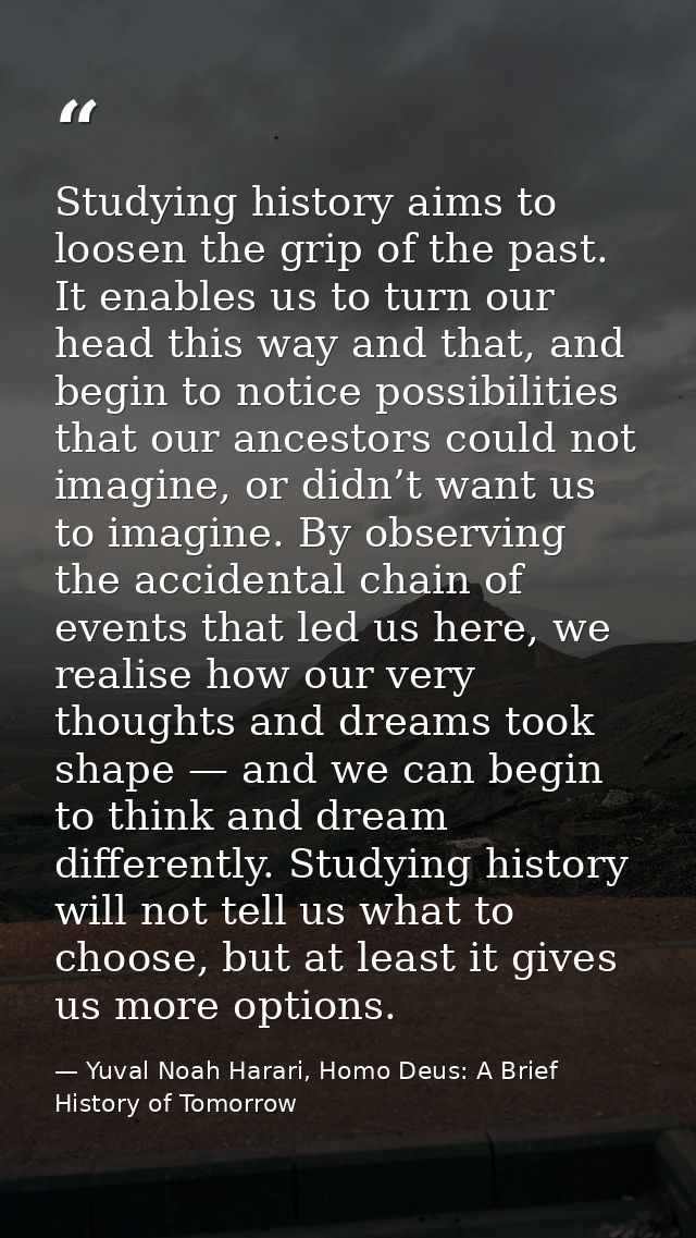 Studying history aims to loosen the grip of the past. It enables us to turn our head this way and that, and begin to not — Yuval Noah Harari, Homo Deus: A Brief History of Tomorrow