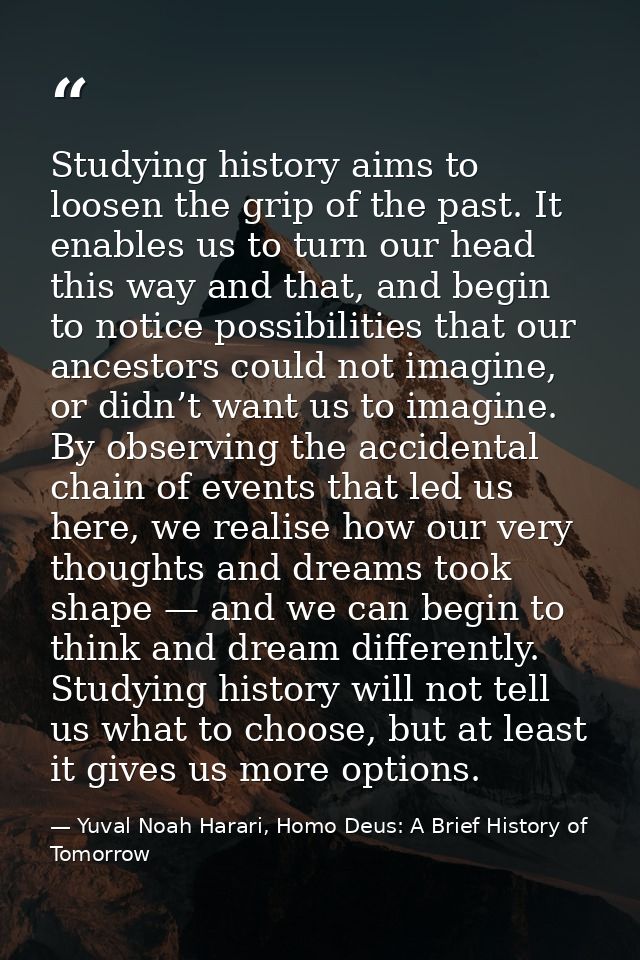 Studying history aims to loosen the grip of the past. It enables us to turn our head this way and that, and begin to not — Yuval Noah Harari, Homo Deus: A Brief History of Tomorrow
