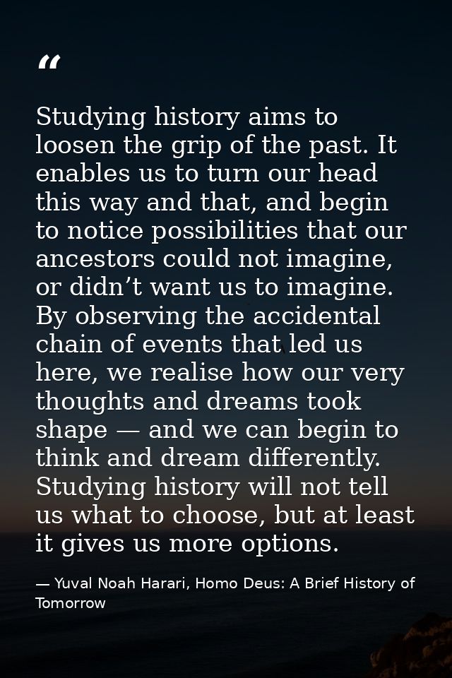 Studying history aims to loosen the grip of the past. It enables us to turn our head this way and that, and begin to not — Yuval Noah Harari, Homo Deus: A Brief History of Tomorrow