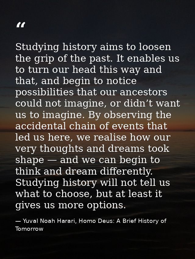 Studying history aims to loosen the grip of the past. It enables us to turn our head this way and that, and begin to not — Yuval Noah Harari, Homo Deus: A Brief History of Tomorrow