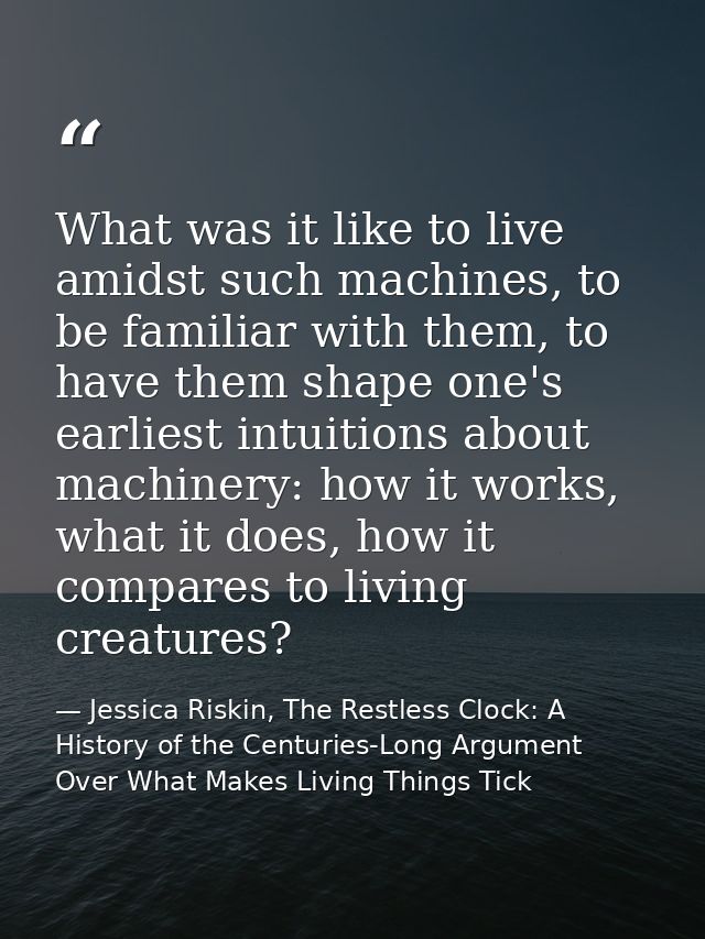 What was it like to live amidst such machines, to be familiar with them, to have them shape one's earliest intuitions ab — Jessica Riskin, The Restless Clock: A History of the Centuries-Long Argument Over What Makes Living Things Tick