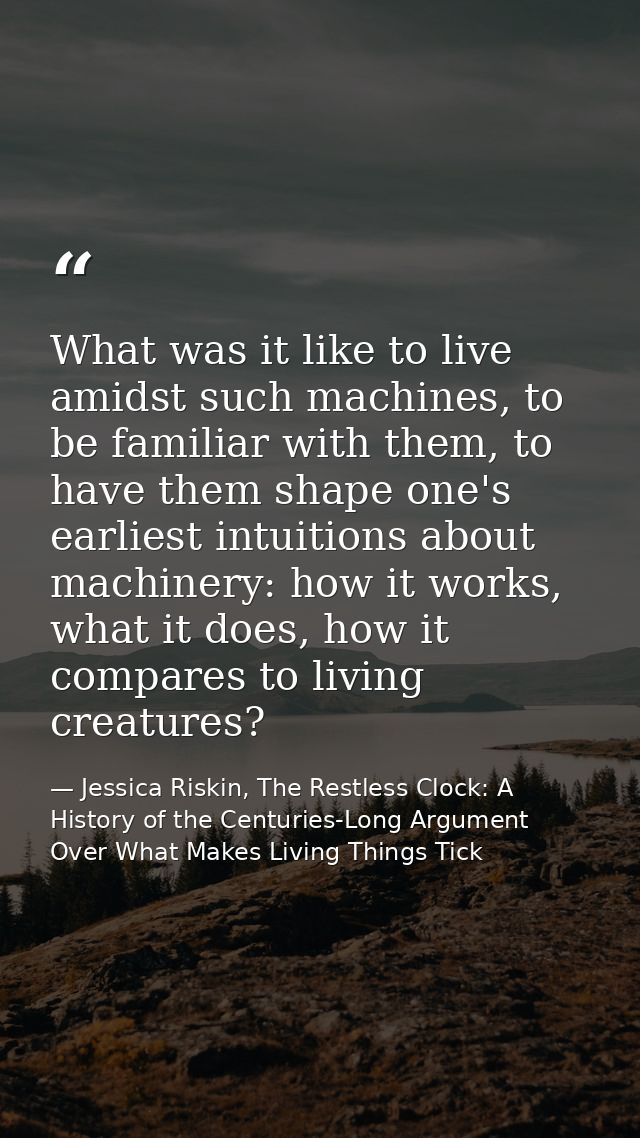 What was it like to live amidst such machines, to be familiar with them, to have them shape one's earliest intuitions ab — Jessica Riskin, The Restless Clock: A History of the Centuries-Long Argument Over What Makes Living Things Tick