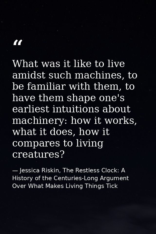 What was it like to live amidst such machines, to be familiar with them, to have them shape one's earliest intuitions ab — Jessica Riskin, The Restless Clock: A History of the Centuries-Long Argument Over What Makes Living Things Tick