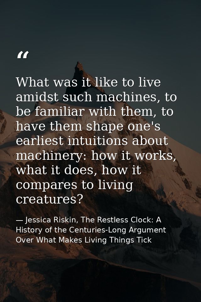 What was it like to live amidst such machines, to be familiar with them, to have them shape one's earliest intuitions ab — Jessica Riskin, The Restless Clock: A History of the Centuries-Long Argument Over What Makes Living Things Tick
