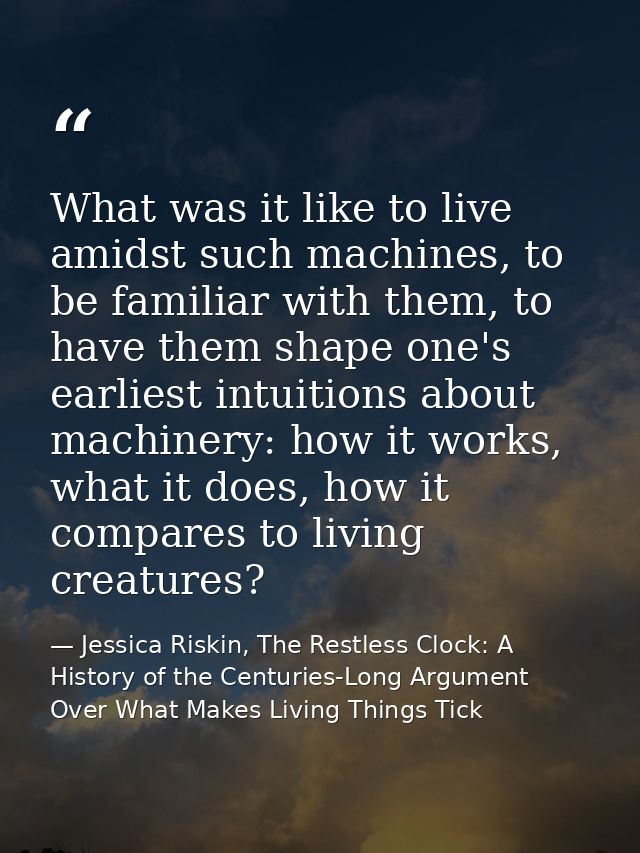 What was it like to live amidst such machines, to be familiar with them, to have them shape one's earliest intuitions ab — Jessica Riskin, The Restless Clock: A History of the Centuries-Long Argument Over What Makes Living Things Tick