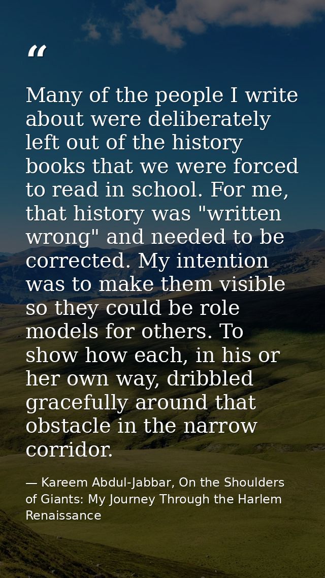 Many of the people I write about were deliberately left out of the history books that we were forced to read in school.  — Kareem Abdul-Jabbar, On the Shoulders of Giants: My Journey Through the Harlem Renaissance