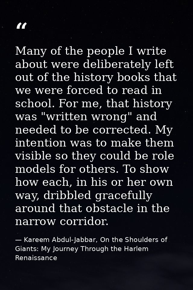 Many of the people I write about were deliberately left out of the history books that we were forced to read in school.  — Kareem Abdul-Jabbar, On the Shoulders of Giants: My Journey Through the Harlem Renaissance