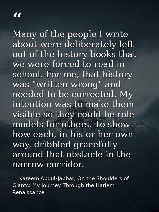 Many of the people I write about were deliberately left out of the history books that we were forced to read in school.  — Kareem Abdul-Jabbar, On the Shoulders of Giants: My Journey Through the Harlem Renaissance