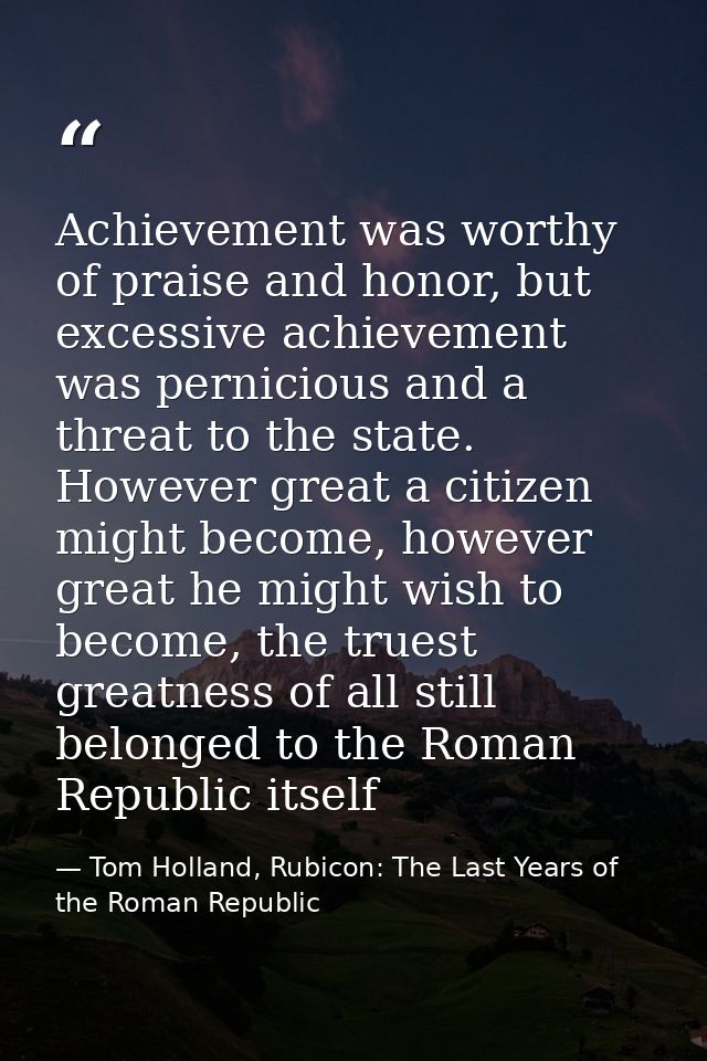 Achievement was worthy of praise and honor, but excessive achievement was pernicious and a threat to the state. However  — Tom Holland, Rubicon: The Last Years of the Roman Republic