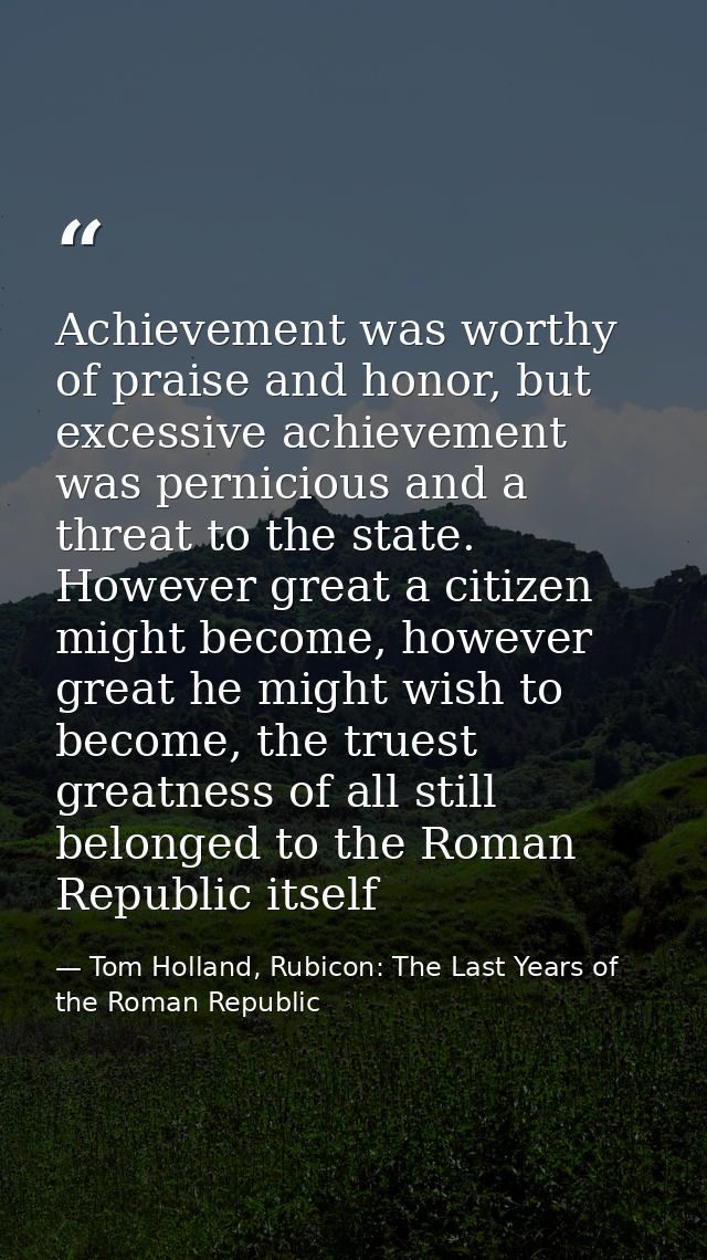 Achievement was worthy of praise and honor, but excessive achievement was pernicious and a threat to the state. However  — Tom Holland, Rubicon: The Last Years of the Roman Republic