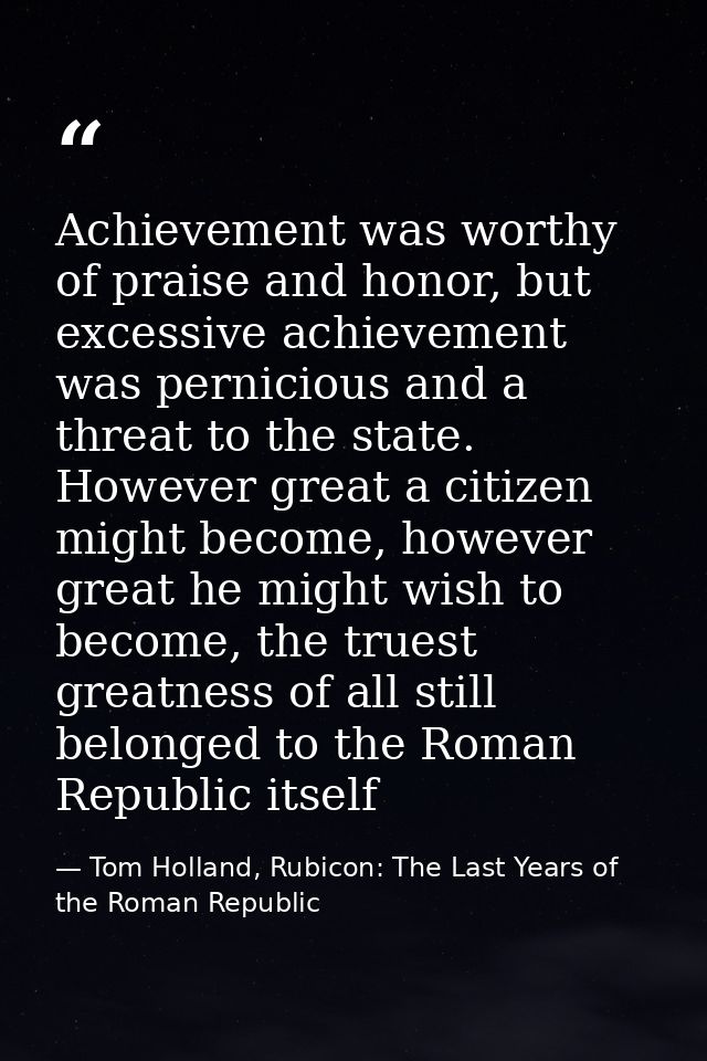 Achievement was worthy of praise and honor, but excessive achievement was pernicious and a threat to the state. However  — Tom Holland, Rubicon: The Last Years of the Roman Republic