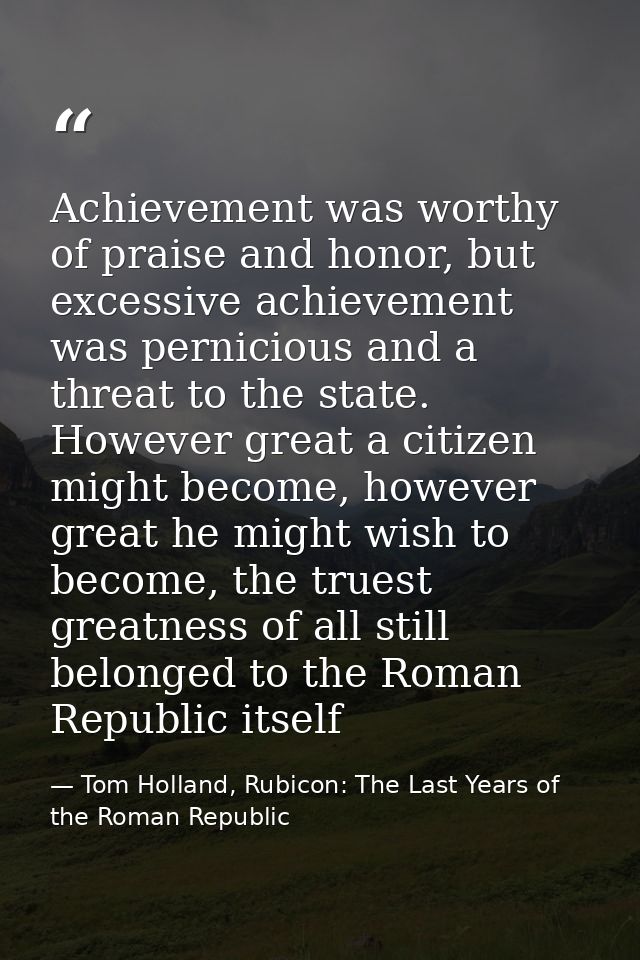Achievement was worthy of praise and honor, but excessive achievement was pernicious and a threat to the state. However  — Tom Holland, Rubicon: The Last Years of the Roman Republic