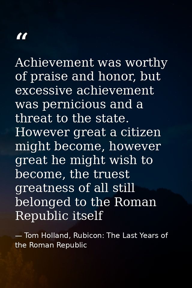Achievement was worthy of praise and honor, but excessive achievement was pernicious and a threat to the state. However  — Tom Holland, Rubicon: The Last Years of the Roman Republic