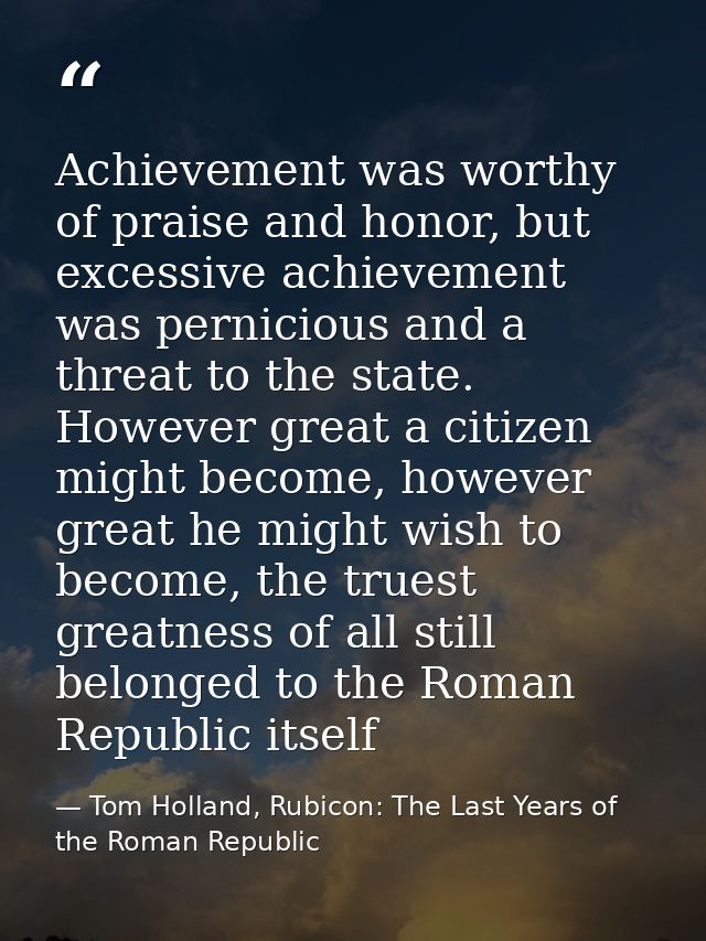 Achievement was worthy of praise and honor, but excessive achievement was pernicious and a threat to the state. However  — Tom Holland, Rubicon: The Last Years of the Roman Republic