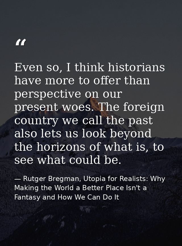 Even so, I think historians have more to offer than perspective on our present woes. The foreign country we call the pas — Rutger Bregman, Utopia for Realists: Why Making the World a Better Place Isn't a Fantasy and How We Can Do It