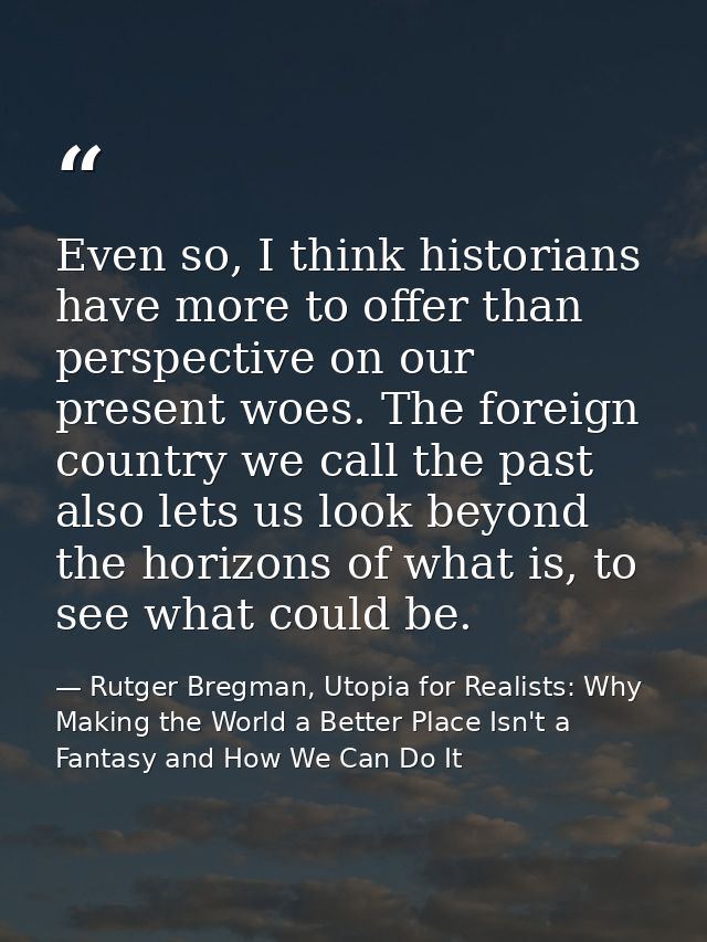 Even so, I think historians have more to offer than perspective on our present woes. The foreign country we call the pas — Rutger Bregman, Utopia for Realists: Why Making the World a Better Place Isn't a Fantasy and How We Can Do It