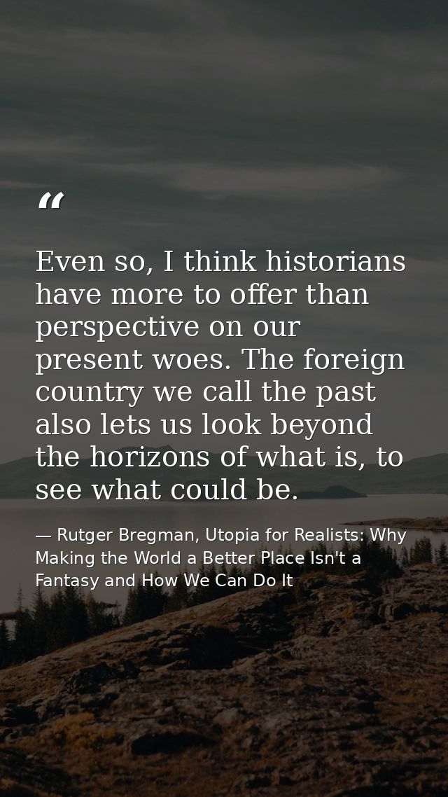 Even so, I think historians have more to offer than perspective on our present woes. The foreign country we call the pas — Rutger Bregman, Utopia for Realists: Why Making the World a Better Place Isn't a Fantasy and How We Can Do It