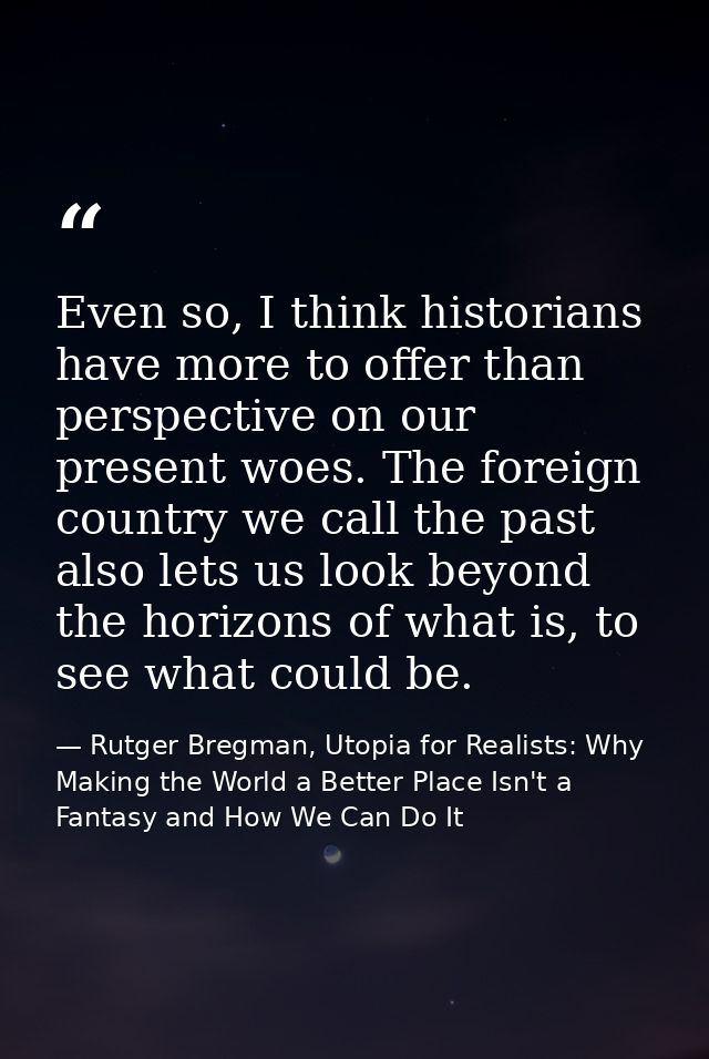 Even so, I think historians have more to offer than perspective on our present woes. The foreign country we call the pas — Rutger Bregman, Utopia for Realists: Why Making the World a Better Place Isn't a Fantasy and How We Can Do It