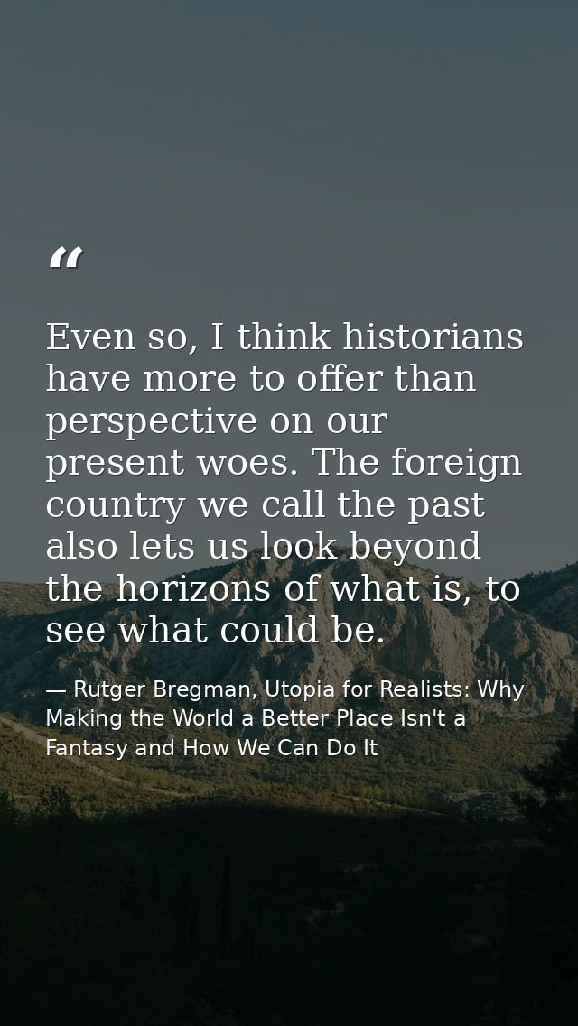 Even so, I think historians have more to offer than perspective on our present woes. The foreign country we call the pas — Rutger Bregman, Utopia for Realists: Why Making the World a Better Place Isn't a Fantasy and How We Can Do It