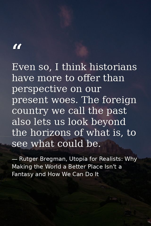 Even so, I think historians have more to offer than perspective on our present woes. The foreign country we call the pas — Rutger Bregman, Utopia for Realists: Why Making the World a Better Place Isn't a Fantasy and How We Can Do It