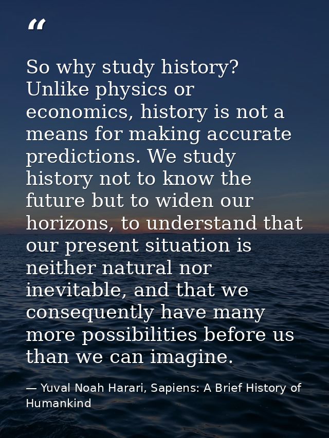 So why study history? Unlike physics or economics, history is not a means for making accurate predictions. We study hist — Yuval Noah Harari, Sapiens: A Brief History of Humankind