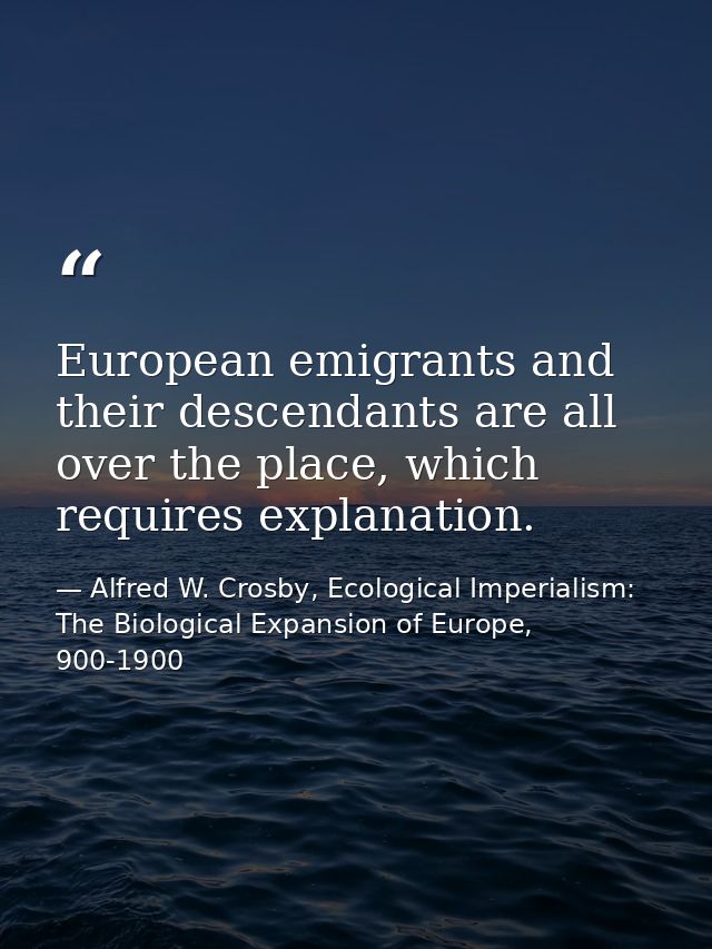 European emigrants and their descendants are all over the place, which requires explanation. — Alfred W. Crosby, Ecological Imperialism: The Biological Expansion of Europe, 900-1900