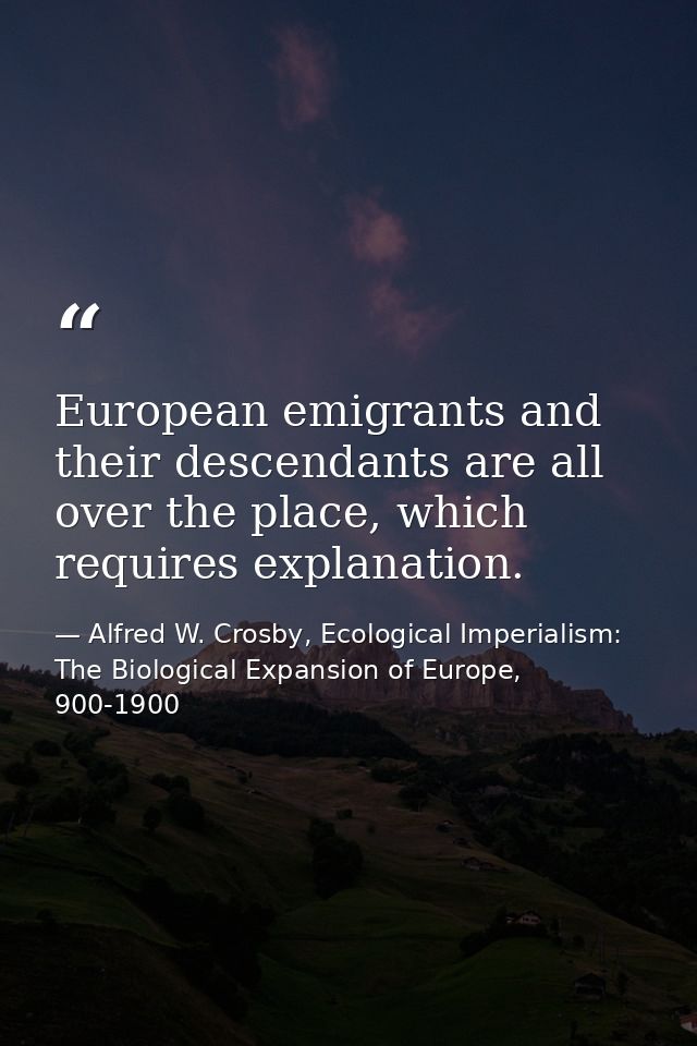 European emigrants and their descendants are all over the place, which requires explanation. — Alfred W. Crosby, Ecological Imperialism: The Biological Expansion of Europe, 900-1900