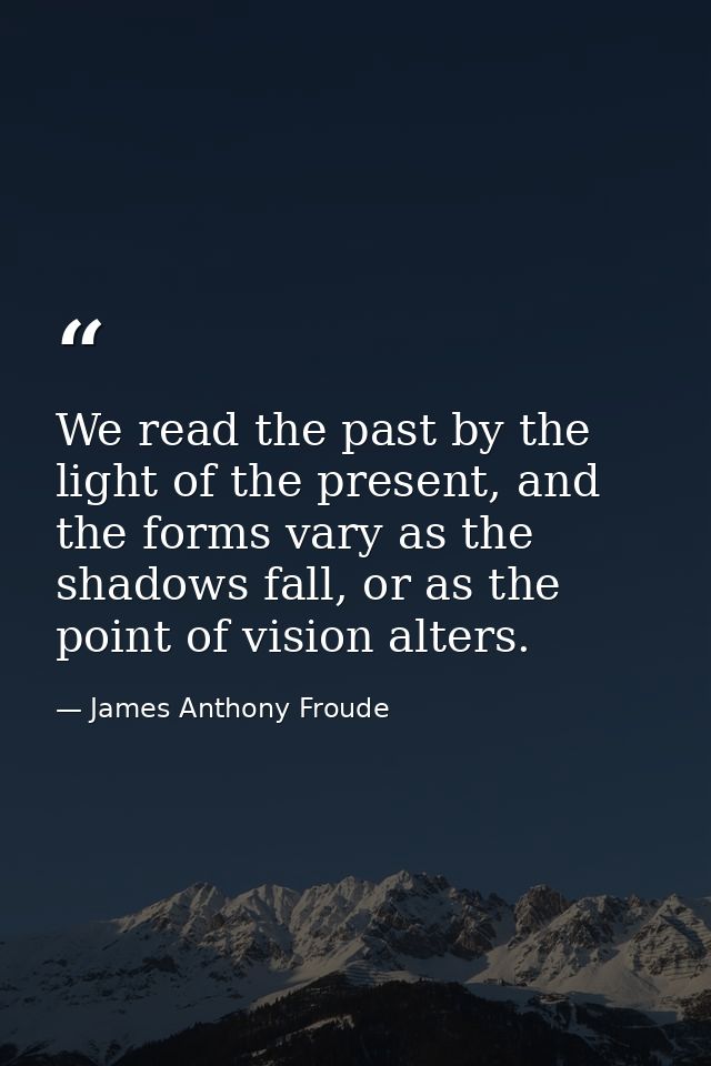 We read the past by the light of the present, and the forms vary as the shadows fall, or as the point of vision alters. — James Anthony Froude