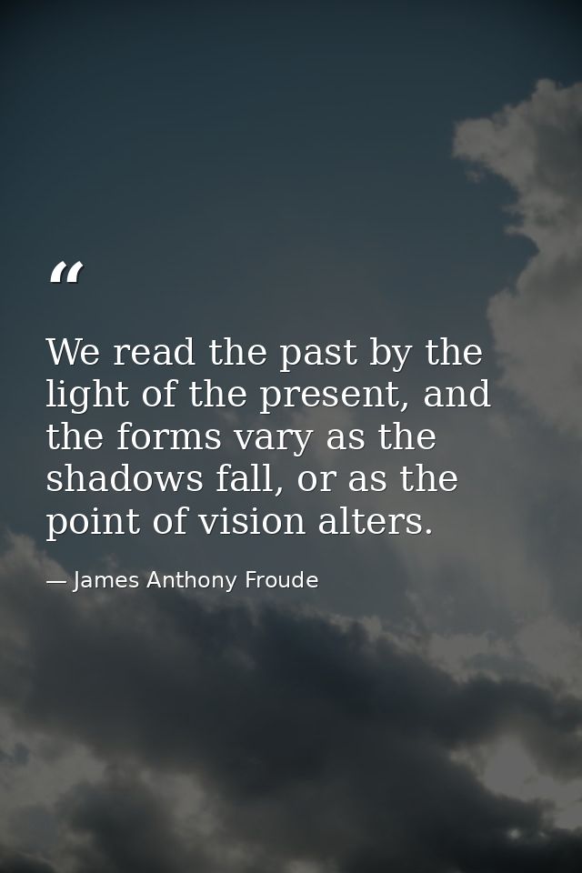 We read the past by the light of the present, and the forms vary as the shadows fall, or as the point of vision alters. — James Anthony Froude