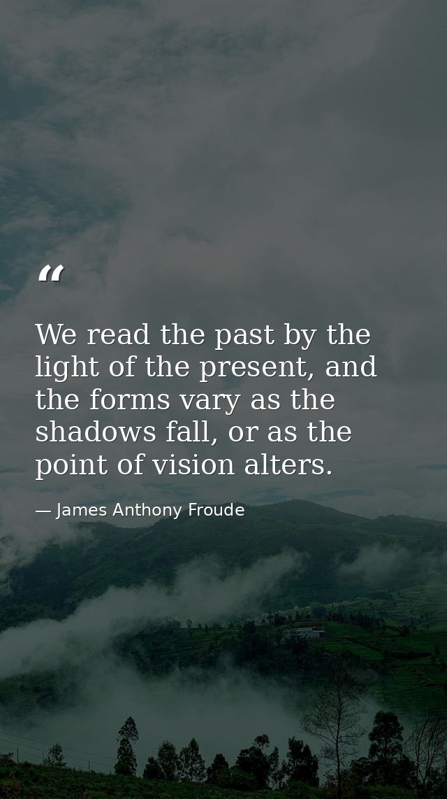 We read the past by the light of the present, and the forms vary as the shadows fall, or as the point of vision alters. — James Anthony Froude